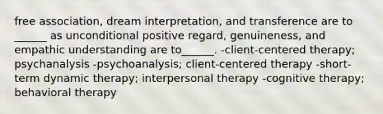 free association, dream interpretation, and transference are to ______ as unconditional positive regard, genuineness, and empathic understanding are to______. -<a href='https://www.questionai.com/knowledge/kbuDdNjBDf-client-centered-therapy' class='anchor-knowledge'>client-centered therapy</a>; psychanalysis -psychoanalysis; client-centered therapy -short-term dynamic therapy; interpersonal therapy -<a href='https://www.questionai.com/knowledge/kEjTNNroSm-cognitive-therapy' class='anchor-knowledge'>cognitive therapy</a>; behavioral therapy