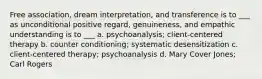 Free association, dream interpretation, and transference is to ___ as unconditional positive regard, genuineness, and empathic understanding is to ___ a. psychoanalysis; client-centered therapy b. counter conditioning; systematic desensitization c. client-centered therapy; psychoanalysis d. Mary Cover Jones; Carl Rogers