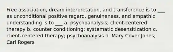 Free association, dream interpretation, and transference is to ___ as unconditional positive regard, genuineness, and empathic understanding is to ___ a. psychoanalysis; client-centered therapy b. counter conditioning; systematic desensitization c. client-centered therapy; psychoanalysis d. Mary Cover Jones; Carl Rogers