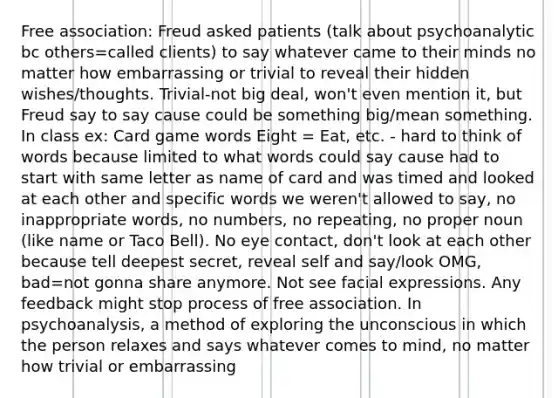 Free association: Freud asked patients (talk about psychoanalytic bc others=called clients) to say whatever came to their minds no matter how embarrassing or trivial to reveal their hidden wishes/thoughts. Trivial-not big deal, won't even mention it, but Freud say to say cause could be something big/mean something. In class ex: Card game words Eight = Eat, etc. - hard to think of words because limited to what words could say cause had to start with same letter as name of card and was timed and looked at each other and specific words we weren't allowed to say, no inappropriate words, no numbers, no repeating, no proper noun (like name or Taco Bell). No eye contact, don't look at each other because tell deepest secret, reveal self and say/look OMG, bad=not gonna share anymore. Not see facial expressions. Any feedback might stop process of free association. In psychoanalysis, a method of exploring the unconscious in which the person relaxes and says whatever comes to mind, no matter how trivial or embarrassing