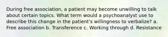 During free association, a patient may become unwilling to talk about certain topics. What term would a psychoanalyst use to describe this change in the patient's willingness to verbalize? a. Free association b. Transference c. Working through d. Resistance