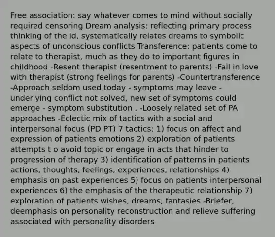 Free association: say whatever comes to mind without socially required censoring Dream analysis: reflecting primary process thinking of the id, systematically relates dreams to symbolic aspects of unconscious conflicts Transference: patients come to relate to therapist, much as they do to important figures in childhood -Resent therapist (resentment to parents) -Fall in love with therapist (strong feelings for parents) -Countertransference -Approach seldom used today - symptoms may leave - underlying conflict not solved, new set of symptoms could emerge - symptom substitution . -Loosely related set of PA approaches -Eclectic mix of tactics with a social and interpersonal focus (PD PT) 7 tactics: 1) focus on affect and expression of patients emotions 2) exploration of patients attempts t o avoid topic or engage in acts that hinder to progression of therapy 3) identification of patterns in patients actions, thoughts, feelings, experiences, relationships 4) emphasis on past experiences 5) focus on patients interpersonal experiences 6) the emphasis of the therapeutic relationship 7) exploration of patients wishes, dreams, fantasies -Briefer, deemphasis on personality reconstruction and relieve suffering associated with personality disorders