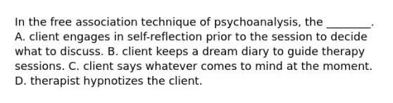 In the free association technique of psychoanalysis, the ________. A. client engages in self-reflection prior to the session to decide what to discuss. B. client keeps a dream diary to guide therapy sessions. C. client says whatever comes to mind at the moment. D. therapist hypnotizes the client.