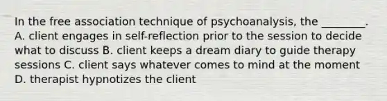 In the free association technique of psychoanalysis, the ________. A. client engages in self-reflection prior to the session to decide what to discuss B. client keeps a dream diary to guide therapy sessions C. client says whatever comes to mind at the moment D. therapist hypnotizes the client