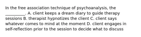 In the free association technique of psychoanalysis, the __________. A. client keeps a dream diary to guide therapy sessions B. therapist hypnotizes the client C. client says whatever comes to mind at the moment D. client engages in self-reflection prior to the session to decide what to discuss