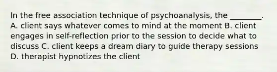 In the free association technique of psychoanalysis, the ________. A. client says whatever comes to mind at the moment B. client engages in self-reflection prior to the session to decide what to discuss C. client keeps a dream diary to guide therapy sessions D. therapist hypnotizes the client