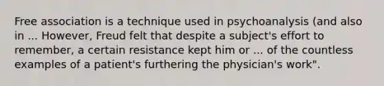 Free association is a technique used in psychoanalysis (and also in ... However, Freud felt that despite a subject's effort to remember, a certain resistance kept him or ... of the countless examples of a patient's furthering the physician's work".