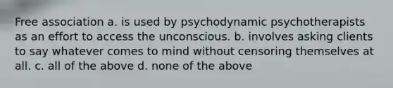 Free association a. is used by psychodynamic psychotherapists as an effort to access the unconscious. b. involves asking clients to say whatever comes to mind without censoring themselves at all. c. all of the above d. none of the above