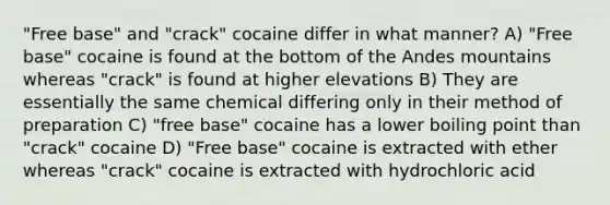 "Free base" and "crack" cocaine differ in what manner? A) "Free base" cocaine is found at the bottom of the Andes mountains whereas "crack" is found at higher elevations B) They are essentially the same chemical differing only in their method of preparation C) "free base" cocaine has a lower boiling point than "crack" cocaine D) "Free base" cocaine is extracted with ether whereas "crack" cocaine is extracted with hydrochloric acid