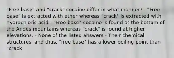 "Free base" and "crack" cocaine differ in what manner? - "Free base" is extracted with ether whereas "crack" is extracted with hydrochloric acid - "Free base" cocaine is found at the bottom of the Andes mountains whereas "crack" is found at higher elevations. - None of the listed answers - Their chemical structures, and thus, "free base" has a lower boiling point than "crack