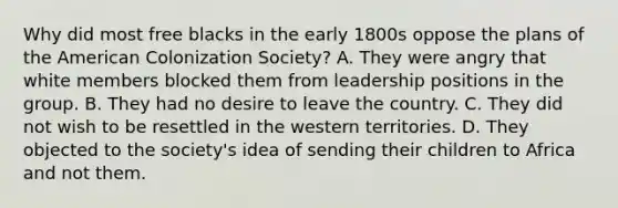 Why did most free blacks in the early 1800s oppose the plans of the American Colonization Society? A. They were angry that white members blocked them from leadership positions in the group. B. They had no desire to leave the country. C. They did not wish to be resettled in the western territories. D. They objected to the society's idea of sending their children to Africa and not them.