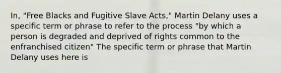 In, "Free Blacks and Fugitive Slave Acts," Martin Delany uses a specific term or phrase to refer to the process "by which a person is degraded and deprived of rights common to the enfranchised citizen" The specific term or phrase that Martin Delany uses here is