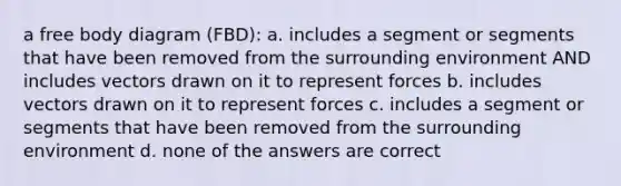 a free body diagram (FBD): a. includes a segment or segments that have been removed from the surrounding environment AND includes vectors drawn on it to represent forces b. includes vectors drawn on it to represent forces c. includes a segment or segments that have been removed from the surrounding environment d. none of the answers are correct