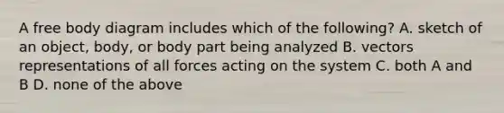 A free body diagram includes which of the following? A. sketch of an object, body, or body part being analyzed B. vectors representations of all forces acting on the system C. both A and B D. none of the above