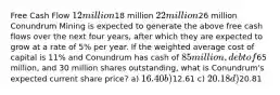 Free Cash Flow 12 million18 million 22 million26 million Conundrum Mining is expected to generate the above free cash flows over the next four years, after which they are expected to grow at a rate of 5% per year. If the weighted average cost of capital is 11% and Conundrum has cash of 85 million, debt of65 million, and 30 million shares outstanding, what is Conundrum's expected current share price? a) 16.40 b)12.61 c) 20.18 d)20.81