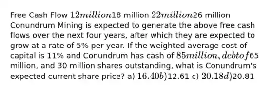 Free Cash Flow 12 million18 million 22 million26 million Conundrum Mining is expected to generate the above free cash flows over the next four years, after which they are expected to grow at a rate of 5% per year. If the weighted average cost of capital is 11% and Conundrum has cash of 85 million, debt of65 million, and 30 million shares outstanding, what is Conundrum's expected current share price? a) 16.40 b)12.61 c) 20.18 d)20.81