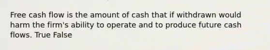 Free cash flow is the amount of cash that if withdrawn would harm the firm's ability to operate and to produce future cash flows. True False