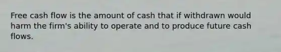 Free cash flow is the amount of cash that if withdrawn would harm the firm's ability to operate and to produce future cash flows.