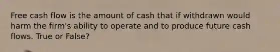 Free cash flow is the amount of cash that if withdrawn would harm the firm's ability to operate and to produce future cash flows. True or False?