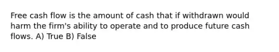 Free cash flow is the amount of cash that if withdrawn would harm the firm's ability to operate and to produce future cash flows. A) True B) False