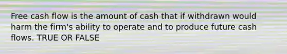 Free cash flow is the amount of cash that if withdrawn would harm the firm's ability to operate and to produce future cash flows. TRUE OR FALSE