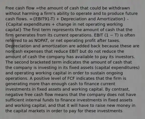 Free cash flow =the amount of cash that could be withdrawn without harming a firm's ability to operate and to produce future cash flows. =(EBIT91-T) + Depreciation and Amortization) - (Capital expenditures + change in net operating working capital) The first term represents the amount of cash that the firm generates from its current operations. EBIT (1 − T) is often referred to as NOPAT, or net operating profit after taxes. Depreciation and amortization are added back because these are noncash expenses that reduce EBIT but do not reduce the amount of cash the company has available to pay its investors. The second bracketed term indicates the amount of cash that the company is investing in its fixed assets (capital expenditures) and operating working capital in order to sustain ongoing operations. A positive level of FCF indicates that the firm is generating <a href='https://www.questionai.com/knowledge/keWHlEPx42-more-than' class='anchor-knowledge'>more than</a> enough cash to finance current investments in fixed assets and working capital. By contrast, negative free cash flow means that the company does not have sufficient internal funds to finance investments in fixed assets and working capital, and that it will have to raise new money in the capital markets in order to pay for these investments