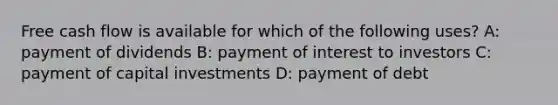 Free cash flow is available for which of the following uses? A: payment of dividends B: payment of interest to investors C: payment of capital investments D: payment of debt