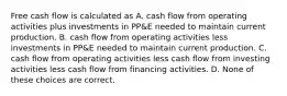 Free cash flow is calculated as A. cash flow from operating activities plus investments in PP&E needed to maintain current production. B. cash flow from operating activities less investments in PP&E needed to maintain current production. C. cash flow from operating activities less cash flow from investing activities less cash flow from financing activities. D. None of these choices are correct.