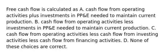 Free cash flow is calculated as A. cash flow from operating activities plus investments in PP&E needed to maintain current production. B. cash flow from operating activities less investments in PP&E needed to maintain current production. C. cash flow from operating activities less cash flow from investing activities less cash flow from financing activities. D. None of these choices are correct.