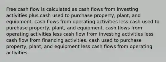 Free cash flow is calculated as cash flows from investing activities plus cash used to purchase property, plant, and equipment. cash flows from operating activities less cash used to purchase property, plant, and equipment. cash flows from operating activities less cash flow from investing activities less cash flow from financing activities. cash used to purchase property, plant, and equipment less cash flows from operating activities.