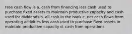 Free cash flow is a. cash from financing less cash used to purchase fixed assets to maintain productive capacity and cash used for dividends b. all cash in the bank c. net cash flows from operating activities less cash used to purchase fixed assets to maintain productive capacity d. cash from operations