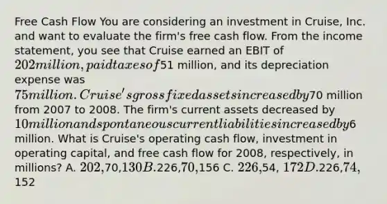 Free Cash Flow You are considering an investment in Cruise, Inc. and want to evaluate the firm's free cash flow. From the <a href='https://www.questionai.com/knowledge/kCPMsnOwdm-income-statement' class='anchor-knowledge'>income statement</a>, you see that Cruise earned an EBIT of 202 million, paid taxes of51 million, and its depreciation expense was 75 million. Cruise's gross fixed assets increased by70 million from 2007 to 2008. The firm's current assets decreased by 10 million and spontaneous current liabilities increased by6 million. What is Cruise's operating cash flow, investment in operating capital, and free cash flow for 2008, respectively, in millions? A. 202,70,130 B.226,70,156 C. 226,54, 172 D.226,74,152