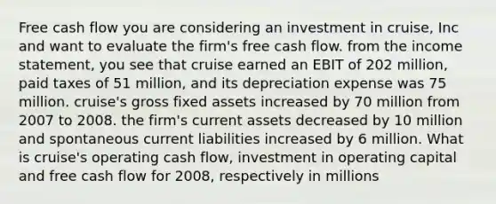 Free cash flow you are considering an investment in cruise, Inc and want to evaluate the firm's free cash flow. from the income statement, you see that cruise earned an EBIT of 202 million, paid taxes of 51 million, and its depreciation expense was 75 million. cruise's gross fixed assets increased by 70 million from 2007 to 2008. the firm's current assets decreased by 10 million and spontaneous current liabilities increased by 6 million. What is cruise's operating cash flow, investment in operating capital and free cash flow for 2008, respectively in millions