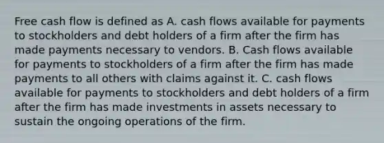 Free cash flow is defined as A. cash flows available for payments to stockholders and debt holders of a firm after the firm has made payments necessary to vendors. B. Cash flows available for payments to stockholders of a firm after the firm has made payments to all others with claims against it. C. cash flows available for payments to stockholders and debt holders of a firm after the firm has made investments in assets necessary to sustain the ongoing operations of the firm.