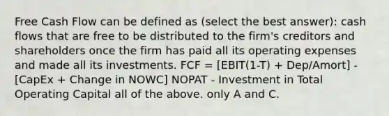 Free Cash Flow can be defined as (select the best answer): cash flows that are free to be distributed to the firm's creditors and shareholders once the firm has paid all its operating expenses and made all its investments. FCF = [EBIT(1-T) + Dep/Amort] - [CapEx + Change in NOWC] NOPAT - Investment in Total Operating Capital all of the above. only A and C.