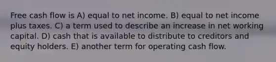 Free cash flow is A) equal to net income. B) equal to net income plus taxes. C) a term used to describe an increase in net working capital. D) cash that is available to distribute to creditors and equity holders. E) another term for operating cash flow.