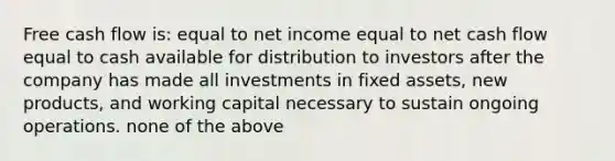 Free cash flow is: equal to net income equal to net cash flow equal to cash available for distribution to investors after the company has made all investments in fixed assets, new products, and working capital necessary to sustain ongoing operations. none of the above