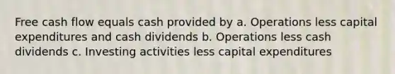 Free cash flow equals cash provided by a. Operations less capital expenditures and cash dividends b. Operations less cash dividends c. Investing activities less capital expenditures