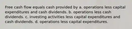 Free cash flow equals cash provided by a. operations less capital expenditures and cash dividends. b. operations less cash dividends. c. investing activities less capital expenditures and cash dividends. d. operations less capital expenditures.