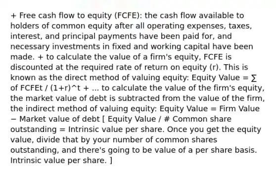 + Free cash flow to equity (FCFE): the cash flow available to holders of common equity after all operating expenses, taxes, interest, and principal payments have been paid for, and necessary investments in fixed and working capital have been made. + to calculate the value of a firm's equity, FCFE is discounted at the required rate of return on equity (r). This is known as the direct method of valuing equity: Equity Value = ∑ of FCFEt / (1+r)^t + ... to calculate the value of the firm's equity, the market value of debt is subtracted from the value of the firm, the indirect method of valuing equity: Equity Value = Firm Value − Market value of debt [ Equity Value / # Common share outstanding = Intrinsic value per share. Once you get the equity value, divide that by your number of common shares outstanding, and there's going to be value of a per share basis. Intrinsic value per share. ]