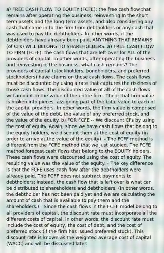 a) FREE CASH FLOW TO EQUITY (FCFE): the free cash flow that remains after operating the business, reinvesting in the short-term assets and the long-term assets, and also considering any cash that came in to the firm from debtholders or any cash that was used to pay the debtholders. In other words, if the debtholders have already been paid, ANYTHING THAT REMAINS (of CFs) WILL BELONG TO SHAREHOLDERS. a) FREE CASH FLOW TO FIRM (FCFF): the cash flows that are left over for ALL of the providers of capital. In other words, after operating the business and reinvesting in the business, what cash remains? The providers of capital (stockholders, bondholders, and preferred stockholders) have claims on these cash flows. The cash flows must be discounted by using a rate that captures the riskiness of those cash flows. The discounted value of all of the cash flows will amount to the value of the entire firm. Then, that firm value is broken into pieces, assigning part of the total value to each of the capital providers. In other words, the firm value is comprised of the value of the debt, the value of any preferred stock, and the value of the equity. b) FOR FCFE -- We discount CFs by using the cost of equity. Again, since we have cash flows that belong to the equity holders, we discount them at the cost of equity (in order to arrive at the value of the equity). - The FCFF method is different from the FCFE method that we just studied. The FCFE method forecast cash flows that belong to the EQUITY holders. These cash flows were discounted using the cost of equity. The resulting value was the value of the equity. - The key difference is that the FCFE uses cash flow after the debtholders were already paid. The FCFF does not subtract payments to debtholders; instead, the cash flow that is left over is what can be distributed to shareholders and debtholders. (In other words, the debtholder has not been paid yet and we are calculating the amount of cash that is available to pay them and the shareholders.) - Since the cash flows in the FCFF model belong to all providers of capital, the discount rate must incorporate all the different costs of capital. In other words, the discount rate must include the cost of equity, the cost of debt, and the cost of preferred stock (if the firm has issued preferred stock). This discount rate is known as the weighted average cost of capital (WACC) and will be discussed later.