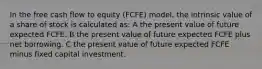 In the free cash flow to equity (FCFE) model, the intrinsic value of a share of stock is calculated as: A the present value of future expected FCFE. B the present value of future expected FCFE plus net borrowing. C the present value of future expected FCFE minus fixed capital investment.