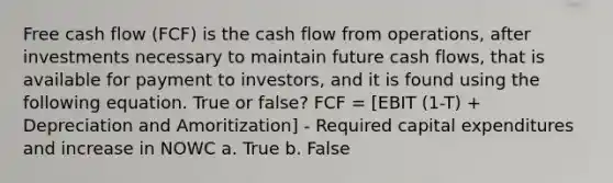 Free cash flow (FCF) is the cash flow from operations, after investments necessary to maintain future cash flows, that is available for payment to investors, and it is found using the following equation. True or false? FCF = [EBIT (1-T) + Depreciation and Amoritization] - Required capital expenditures and increase in NOWC a. True b. False