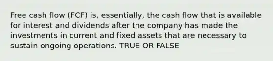 Free cash flow (FCF) is, essentially, the cash flow that is available for interest and dividends after the company has made the investments in current and fixed assets that are necessary to sustain ongoing operations. TRUE OR FALSE