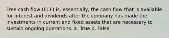 Free cash flow (FCF) is, essentially, the cash flow that is available for interest and dividends after the company has made the investments in current and fixed assets that are necessary to sustain ongoing operations. a. True b. False