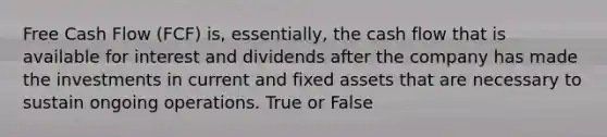 Free Cash Flow (FCF) is, essentially, the cash flow that is available for interest and dividends after the company has made the investments in current and fixed assets that are necessary to sustain ongoing operations. True or False