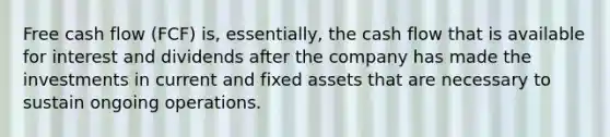 Free cash flow (FCF) is, essentially, the cash flow that is available for interest and dividends after the company has made the investments in current and fixed assets that are necessary to sustain ongoing operations.