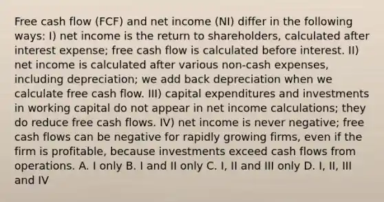 Free cash flow (FCF) and net income (NI) differ in the following ways: I) net income is the return to shareholders, calculated after interest expense; free cash flow is calculated before interest. II) net income is calculated after various non-cash expenses, including depreciation; we add back depreciation when we calculate free cash flow. III) capital expenditures and investments in working capital do not appear in net income calculations; they do reduce free cash flows. IV) net income is never negative; free cash flows can be negative for rapidly growing firms, even if the firm is profitable, because investments exceed cash flows from operations. A. I only B. I and II only C. I, II and III only D. I, II, III and IV