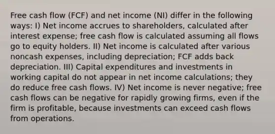 Free cash flow (FCF) and net income (NI) differ in the following ways: I) Net income accrues to shareholders, calculated after interest expense; free cash flow is calculated assuming all flows go to equity holders. II) Net income is calculated after various noncash expenses, including depreciation; FCF adds back depreciation. III) Capital expenditures and investments in working capital do not appear in net income calculations; they do reduce free cash flows. IV) Net income is never negative; free cash flows can be negative for rapidly growing firms, even if the firm is profitable, because investments can exceed cash flows from operations.