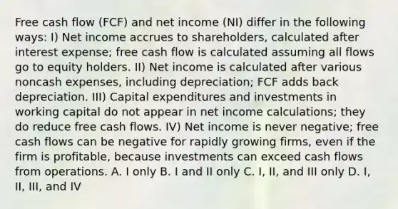 Free cash flow (FCF) and net income (NI) differ in the following ways: I) Net income accrues to shareholders, calculated after interest expense; free cash flow is calculated assuming all flows go to equity holders. II) Net income is calculated after various noncash expenses, including depreciation; FCF adds back depreciation. III) Capital expenditures and investments in working capital do not appear in net income calculations; they do reduce free cash flows. IV) Net income is never negative; free cash flows can be negative for rapidly growing firms, even if the firm is profitable, because investments can exceed cash flows from operations. A. I only B. I and II only C. I, II, and III only D. I, II, III, and IV